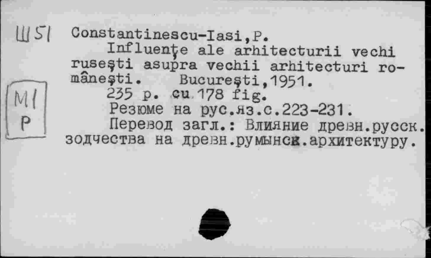 ﻿Constantin.escu-Iasi ,Р.
Influence ale arhitecturii vechi ruseçti asupra vechii arhitecturi ro-mâneçti.	Bucarestі,1951.
235 P. eu 178 fig.
Резюме на рус.яз.с.223-231.
Перевод загл.: Влияние древн.русск. зодчества на древн.румынск.архитектуру.